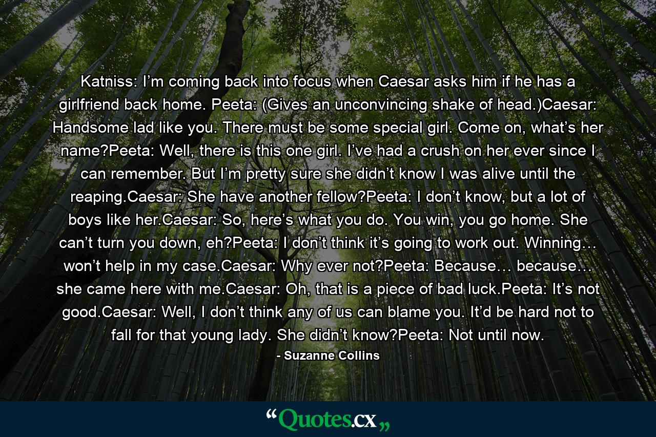 Katniss: I’m coming back into focus when Caesar asks him if he has a girlfriend back home. Peeta: (Gives an unconvincing shake of head.)Caesar: Handsome lad like you. There must be some special girl. Come on, what’s her name?Peeta: Well, there is this one girl. I’ve had a crush on her ever since I can remember. But I’m pretty sure she didn’t know I was alive until the reaping.Caesar: She have another fellow?Peeta: I don’t know, but a lot of boys like her.Caesar: So, here’s what you do. You win, you go home. She can’t turn you down, eh?Peeta: I don’t think it’s going to work out. Winning… won’t help in my case.Caesar: Why ever not?Peeta: Because… because… she came here with me.Caesar: Oh, that is a piece of bad luck.Peeta: It’s not good.Caesar: Well, I don’t think any of us can blame you. It’d be hard not to fall for that young lady. She didn’t know?Peeta: Not until now. - Quote by Suzanne Collins