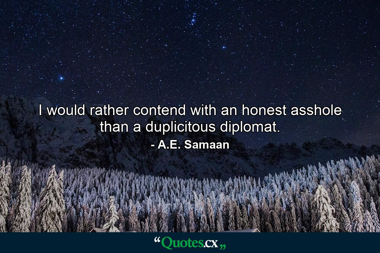 I would rather contend with an honest asshole than a duplicitous diplomat. - Quote by A.E. Samaan