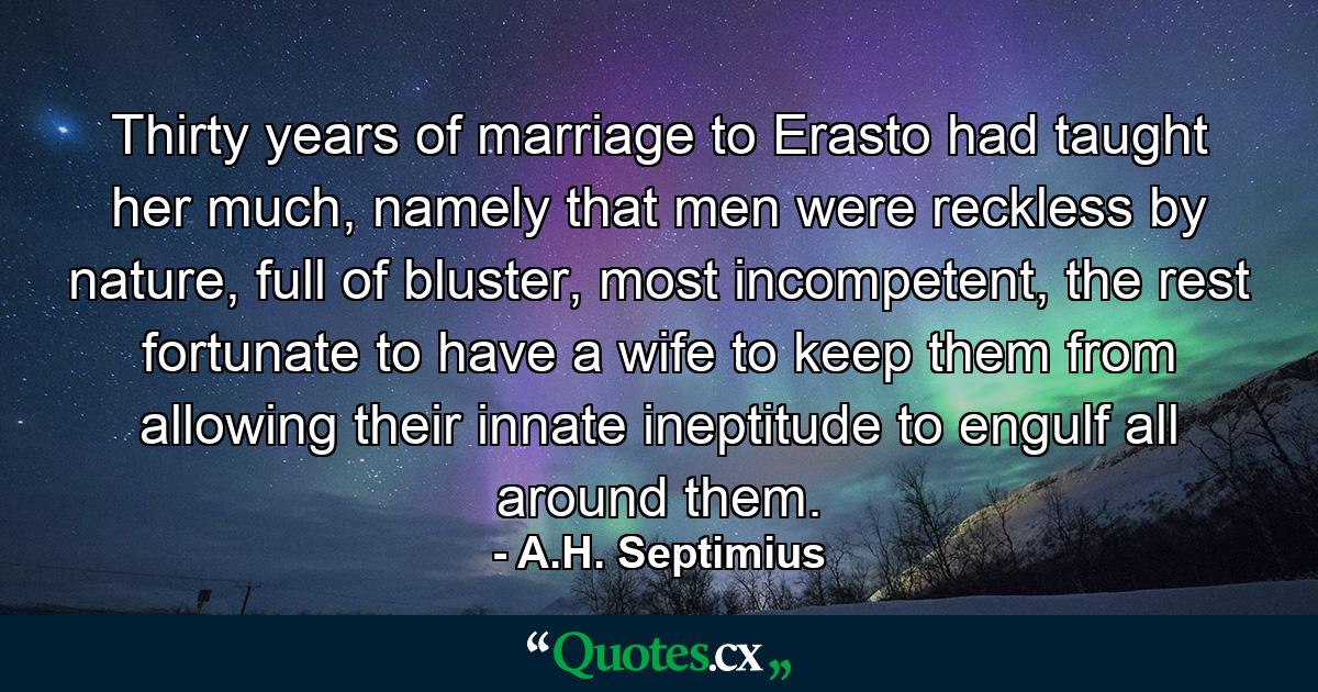 Thirty years of marriage to Erasto had taught her much, namely that men were reckless by nature, full of bluster, most incompetent, the rest fortunate to have a wife to keep them from allowing their innate ineptitude to engulf all around them. - Quote by A.H. Septimius