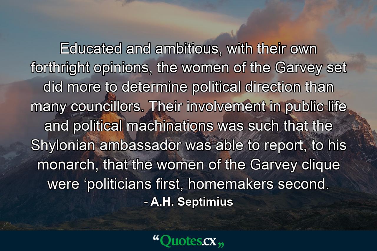 Educated and ambitious, with their own forthright opinions, the women of the Garvey set did more to determine political direction than many councillors. Their involvement in public life and political machinations was such that the Shylonian ambassador was able to report, to his monarch, that the women of the Garvey clique were ‘politicians first, homemakers second. - Quote by A.H. Septimius