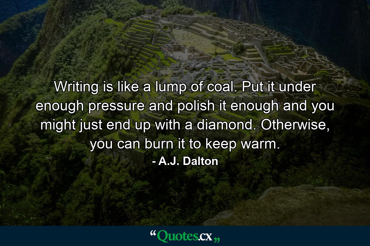 Writing is like a lump of coal. Put it under enough pressure and polish it enough and you might just end up with a diamond. Otherwise, you can burn it to keep warm. - Quote by A.J. Dalton