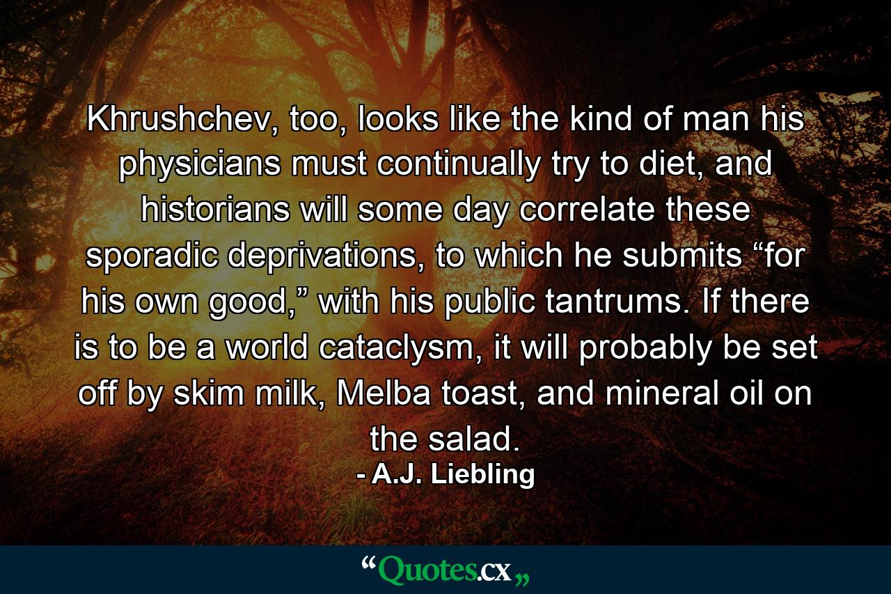 Khrushchev, too, looks like the kind of man his physicians must continually try to diet, and historians will some day correlate these sporadic deprivations, to which he submits “for his own good,” with his public tantrums. If there is to be a world cataclysm, it will probably be set off by skim milk, Melba toast, and mineral oil on the salad. - Quote by A.J. Liebling