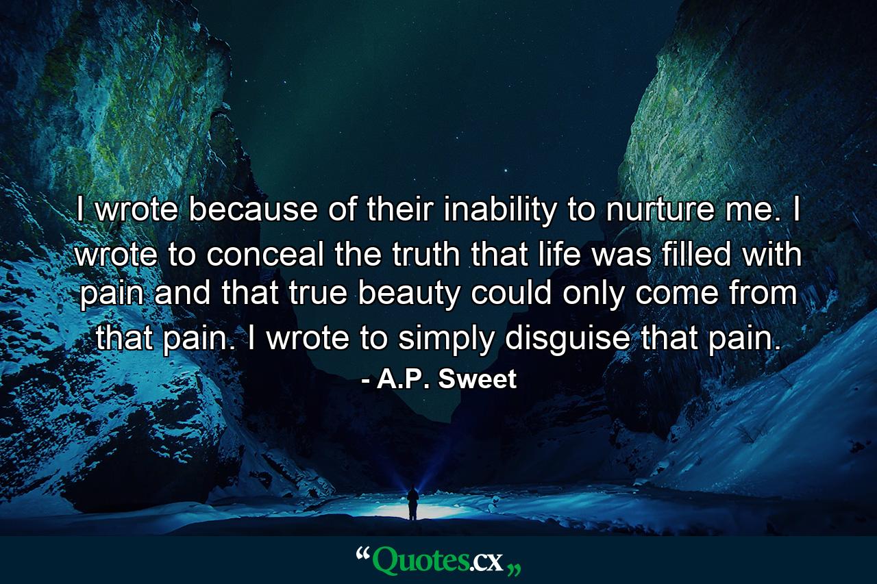 I wrote because of their inability to nurture me. I wrote to conceal the truth that life was filled with pain and that true beauty could only come from that pain. I wrote to simply disguise that pain. - Quote by A.P. Sweet