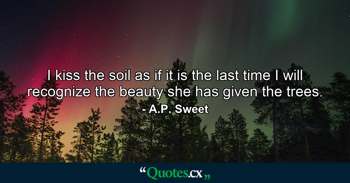 I kiss the soil as if it is the last time I will recognize the beauty she has given the trees. - Quote by A.P. Sweet