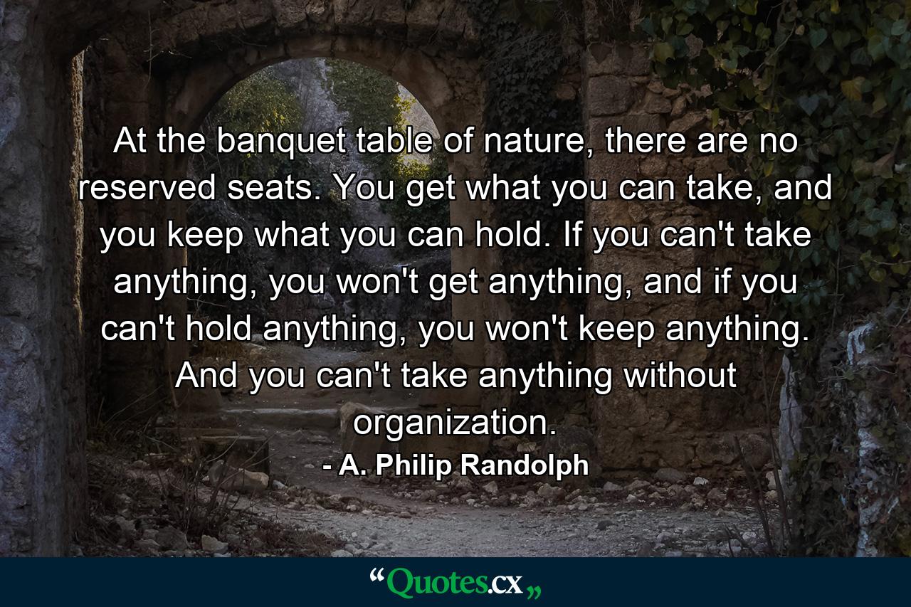 At the banquet table of nature, there are no reserved seats. You get what you can take, and you keep what you can hold. If you can't take anything, you won't get anything, and if you can't hold anything, you won't keep anything. And you can't take anything without organization. - Quote by A. Philip Randolph