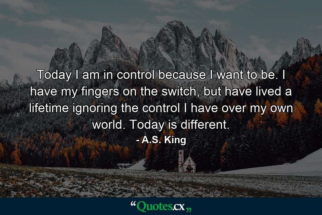 Today I am in control because I want to be. I have my fingers on the switch, but have lived a lifetime ignoring the control I have over my own world. Today is different. - Quote by A.S. King