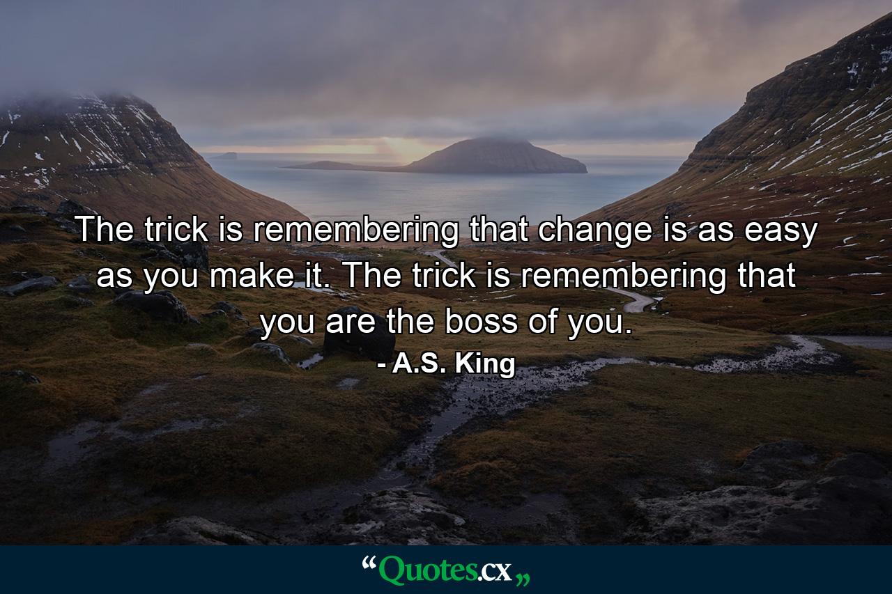 The trick is remembering that change is as easy as you make it. The trick is remembering that you are the boss of you. - Quote by A.S. King