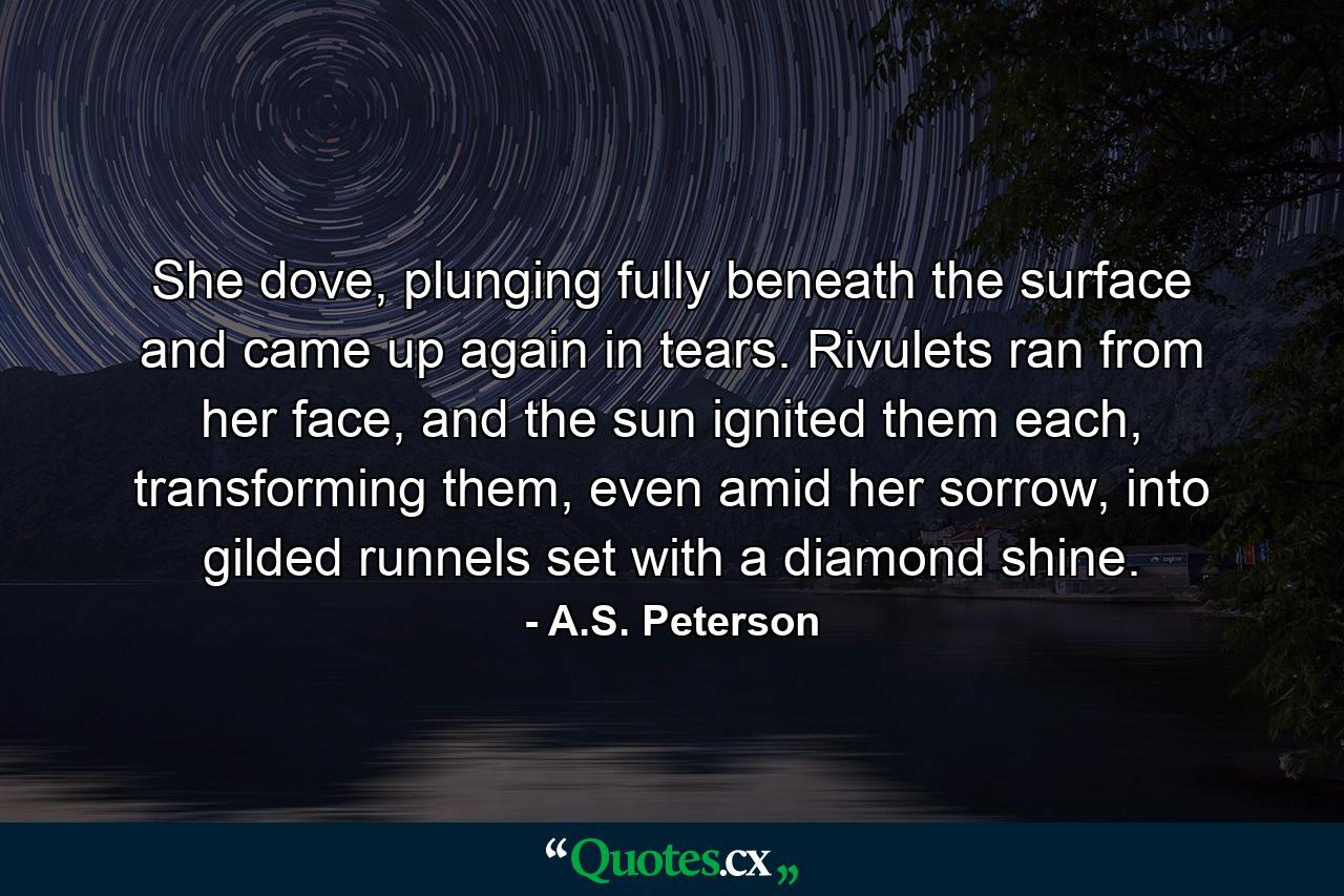 She dove, plunging fully beneath the surface and came up again in tears. Rivulets ran from her face, and the sun ignited them each, transforming them, even amid her sorrow, into gilded runnels set with a diamond shine. - Quote by A.S. Peterson