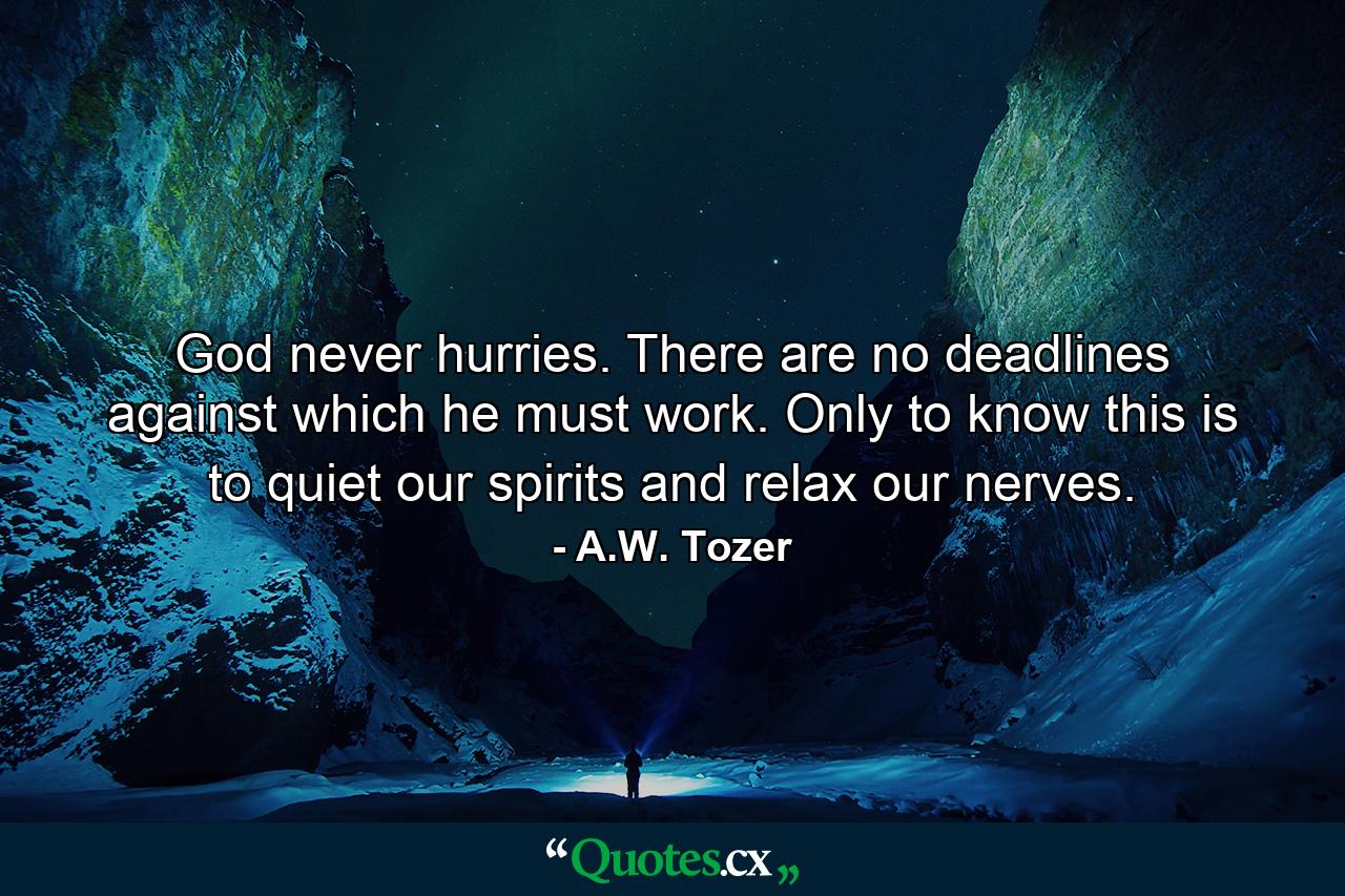 God never hurries. There are no deadlines against which he must work. Only to know this is to quiet our spirits and relax our nerves. - Quote by A.W. Tozer