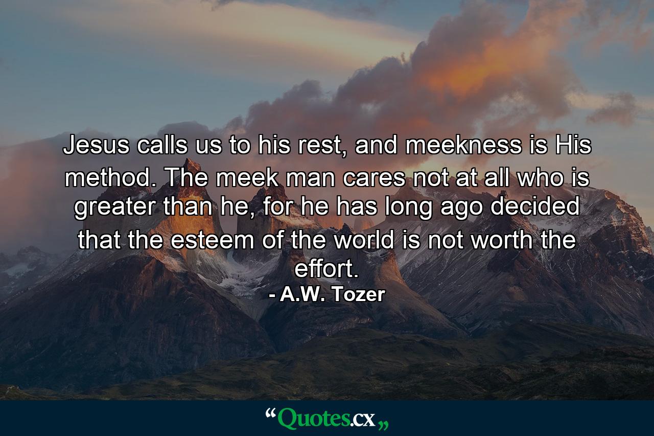 Jesus calls us to his rest, and meekness is His method. The meek man cares not at all who is greater than he, for he has long ago decided that the esteem of the world is not worth the effort. - Quote by A.W. Tozer