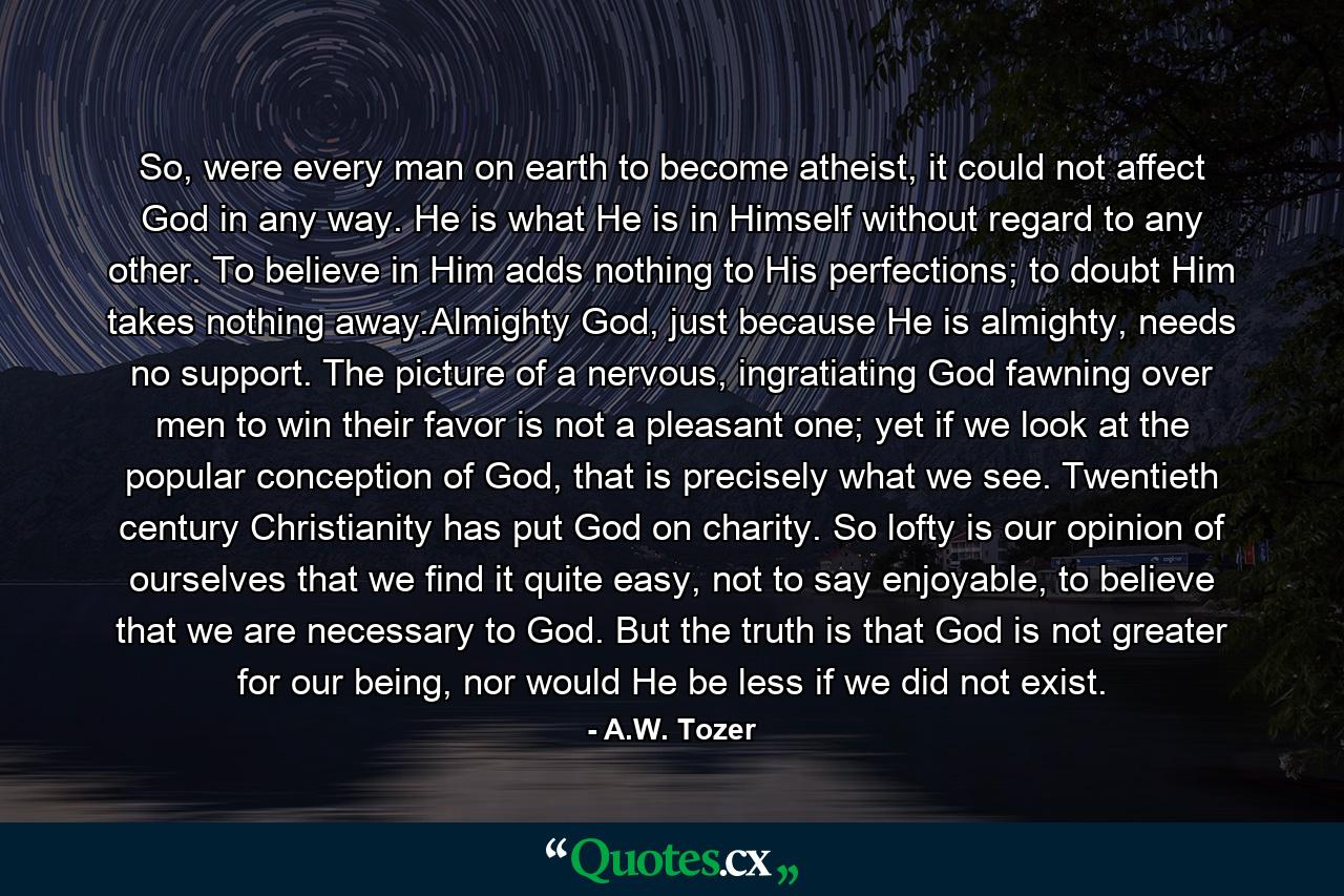 So, were every man on earth to become atheist, it could not affect God in any way. He is what He is in Himself without regard to any other. To believe in Him adds nothing to His perfections; to doubt Him takes nothing away.Almighty God, just because He is almighty, needs no support. The picture of a nervous, ingratiating God fawning over men to win their favor is not a pleasant one; yet if we look at the popular conception of God, that is precisely what we see. Twentieth century Christianity has put God on charity. So lofty is our opinion of ourselves that we find it quite easy, not to say enjoyable, to believe that we are necessary to God. But the truth is that God is not greater for our being, nor would He be less if we did not exist. - Quote by A.W. Tozer