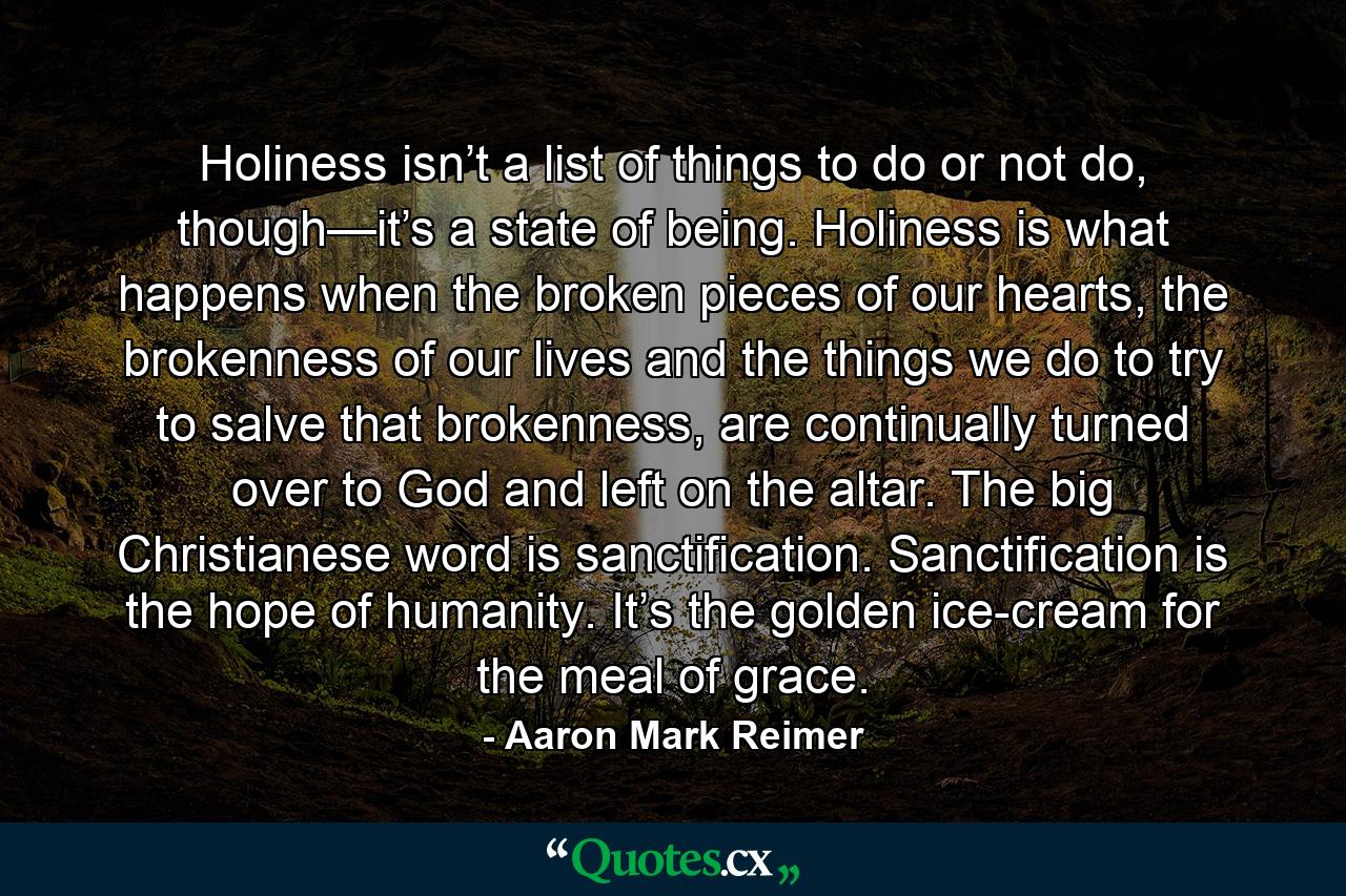 Holiness isn’t a list of things to do or not do, though—it’s a state of being. Holiness is what happens when the broken pieces of our hearts, the brokenness of our lives and the things we do to try to salve that brokenness, are continually turned over to God and left on the altar. The big Christianese word is sanctification. Sanctification is the hope of humanity. It’s the golden ice-cream for the meal of grace. - Quote by Aaron Mark Reimer