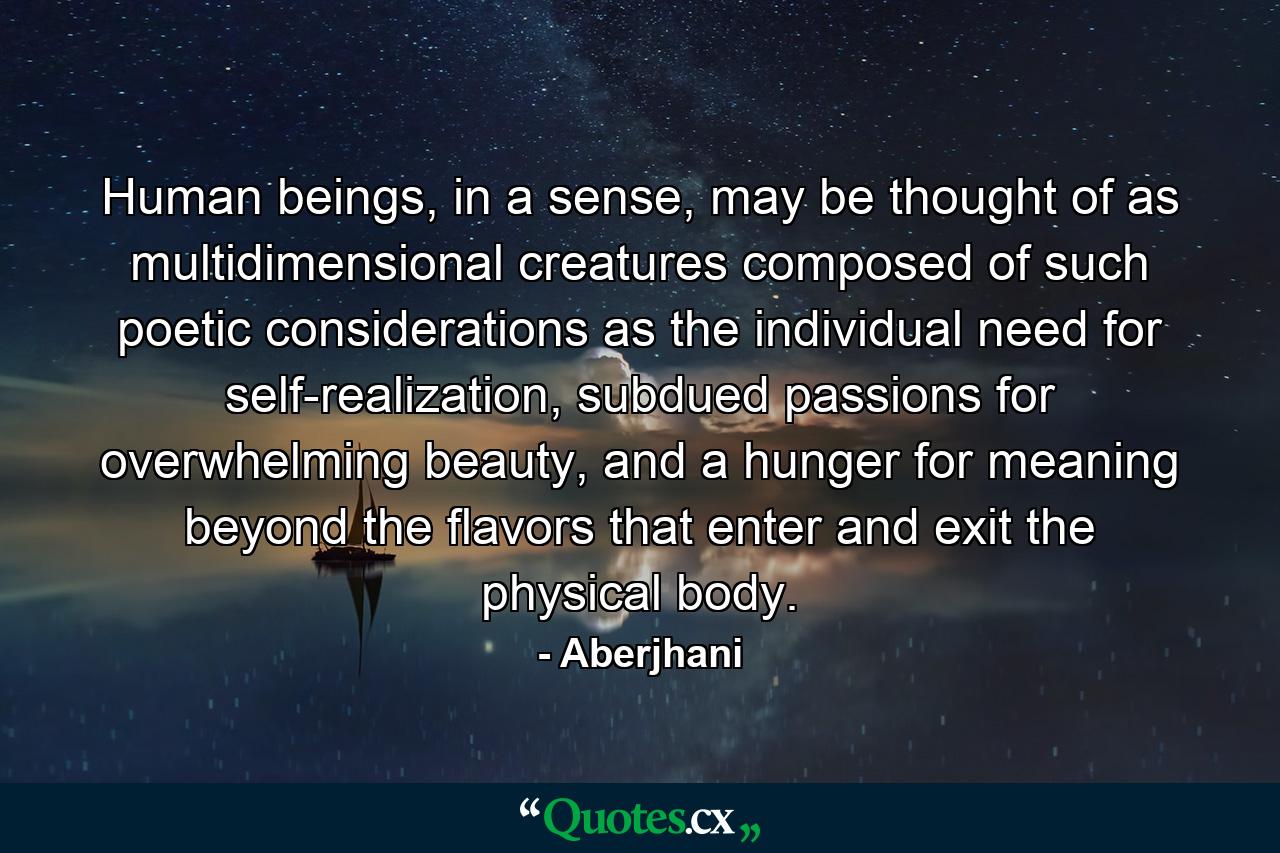 Human beings, in a sense, may be thought of as multidimensional creatures composed of such poetic considerations as the individual need for self-realization, subdued passions for overwhelming beauty, and a hunger for meaning beyond the flavors that enter and exit the physical body. - Quote by Aberjhani