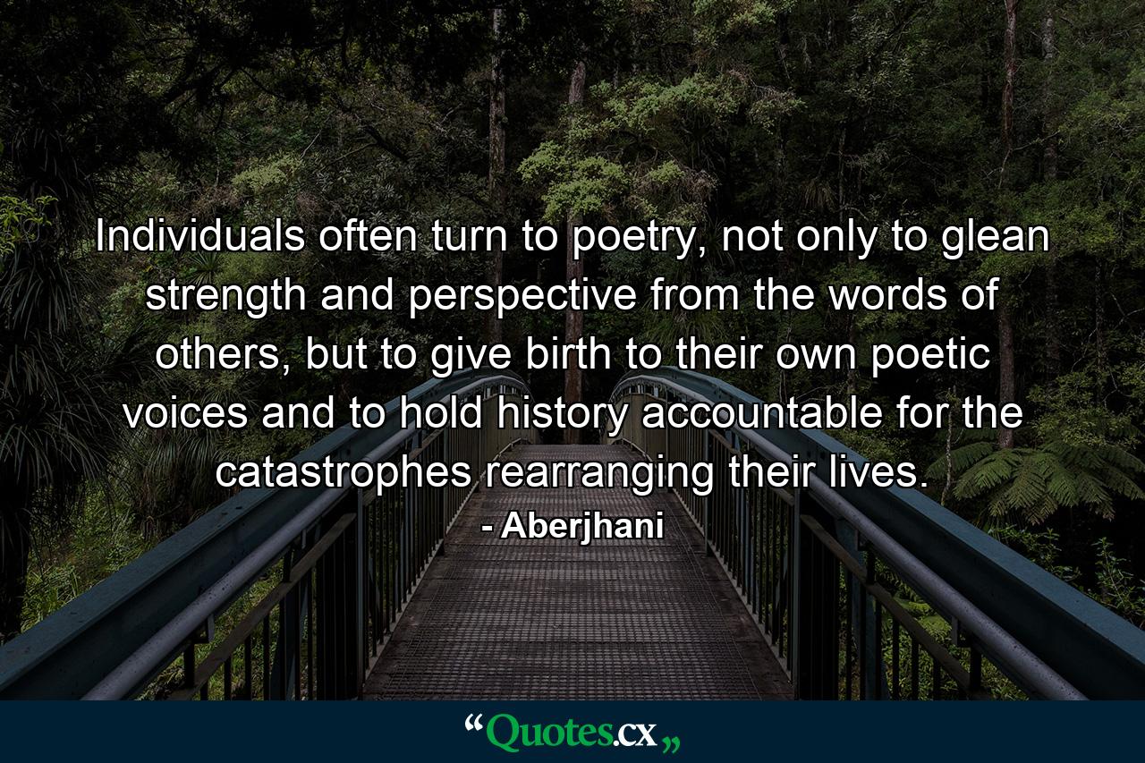 Individuals often turn to poetry, not only to glean strength and perspective from the words of others, but to give birth to their own poetic voices and to hold history accountable for the catastrophes rearranging their lives. - Quote by Aberjhani