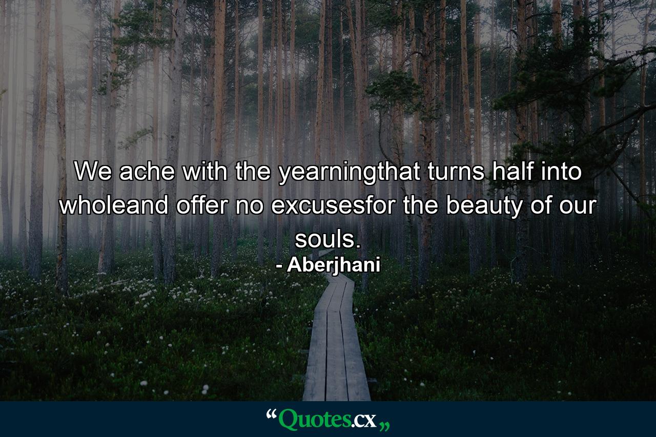 We ache with the yearningthat turns half into wholeand offer no excusesfor the beauty of our souls. - Quote by Aberjhani