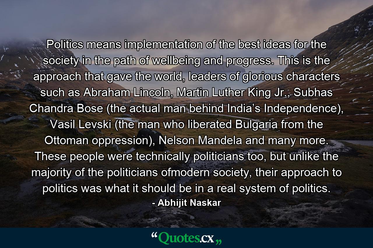 Politics means implementation of the best ideas for the society in the path of wellbeing and progress. This is the approach that gave the world, leaders of glorious characters such as Abraham Lincoln, Martin Luther King Jr., Subhas Chandra Bose (the actual man behind India’s Independence), Vasil Levski (the man who liberated Bulgaria from the Ottoman oppression), Nelson Mandela and many more. These people were technically politicians too, but unlike the majority of the politicians ofmodern society, their approach to politics was what it should be in a real system of politics. - Quote by Abhijit Naskar