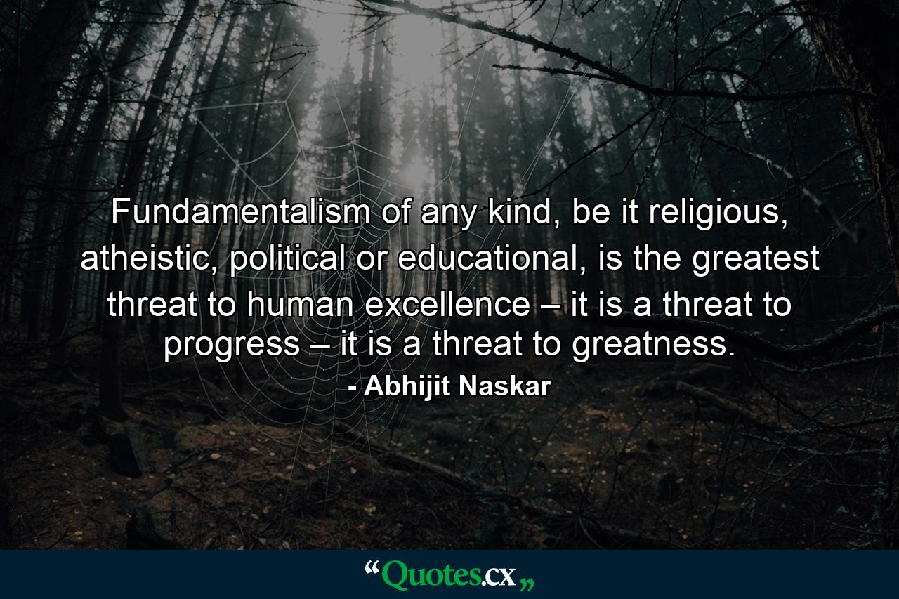 Fundamentalism of any kind, be it religious, atheistic, political or educational, is the greatest threat to human excellence – it is a threat to progress – it is a threat to greatness. - Quote by Abhijit Naskar