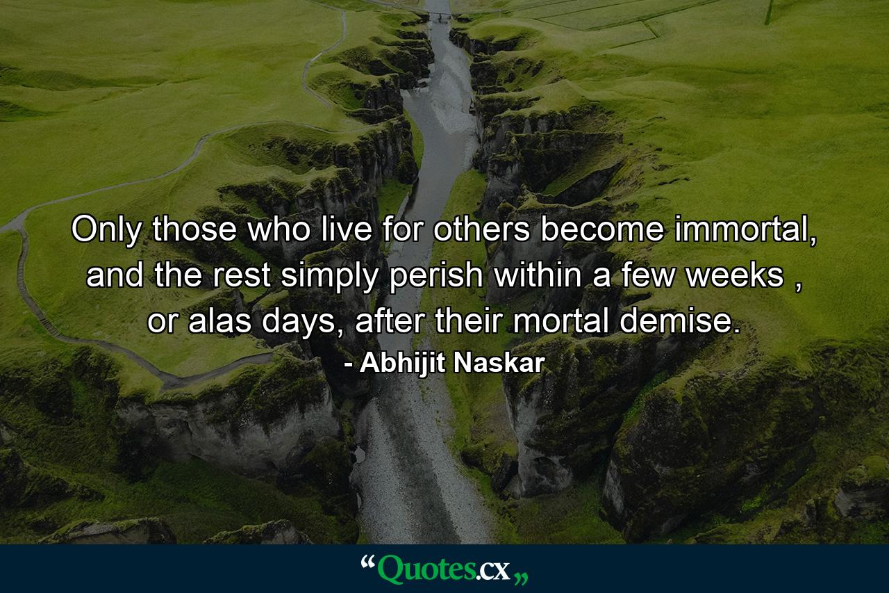 Only those who live for others become immortal, and the rest simply perish within a few weeks , or alas days, after their mortal demise. - Quote by Abhijit Naskar