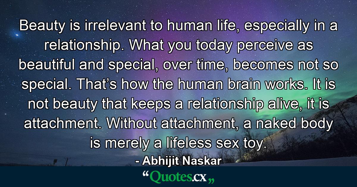 Beauty is irrelevant to human life, especially in a relationship. What you today perceive as beautiful and special, over time, becomes not so special. That’s how the human brain works. It is not beauty that keeps a relationship alive, it is attachment. Without attachment, a naked body is merely a lifeless sex toy. - Quote by Abhijit Naskar