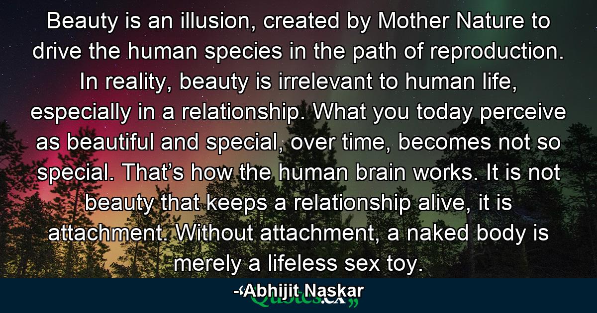 Beauty is an illusion, created by Mother Nature to drive the human species in the path of reproduction. In reality, beauty is irrelevant to human life, especially in a relationship. What you today perceive as beautiful and special, over time, becomes not so special. That’s how the human brain works. It is not beauty that keeps a relationship alive, it is attachment. Without attachment, a naked body is merely a lifeless sex toy. - Quote by Abhijit Naskar