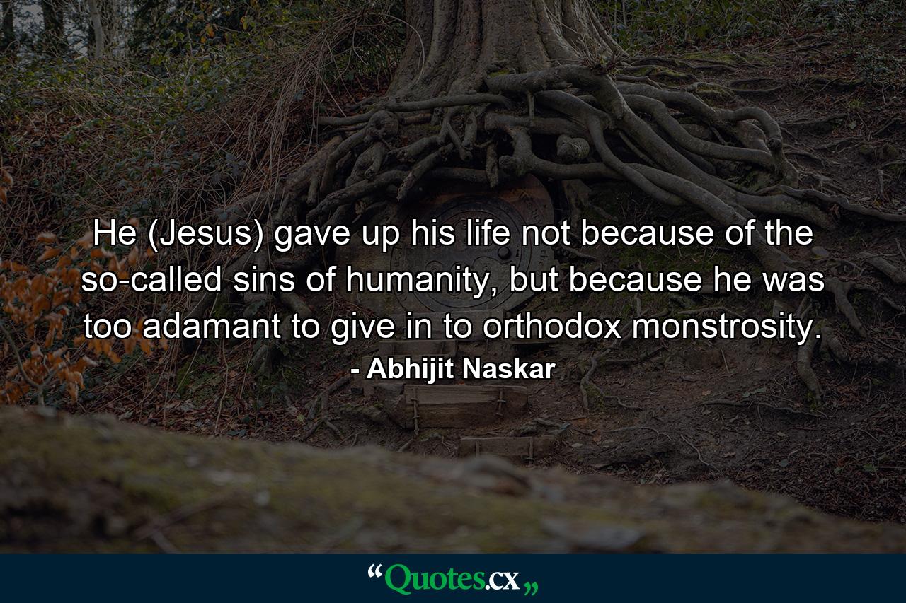 He (Jesus) gave up his life not because of the so-called sins of humanity, but because he was too adamant to give in to orthodox monstrosity. - Quote by Abhijit Naskar