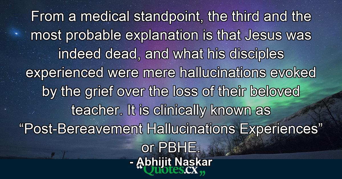 From a medical standpoint, the third and the most probable explanation is that Jesus was indeed dead, and what his disciples experienced were mere hallucinations evoked by the grief over the loss of their beloved teacher. It is clinically known as “Post-Bereavement Hallucinations Experiences” or PBHE. - Quote by Abhijit Naskar