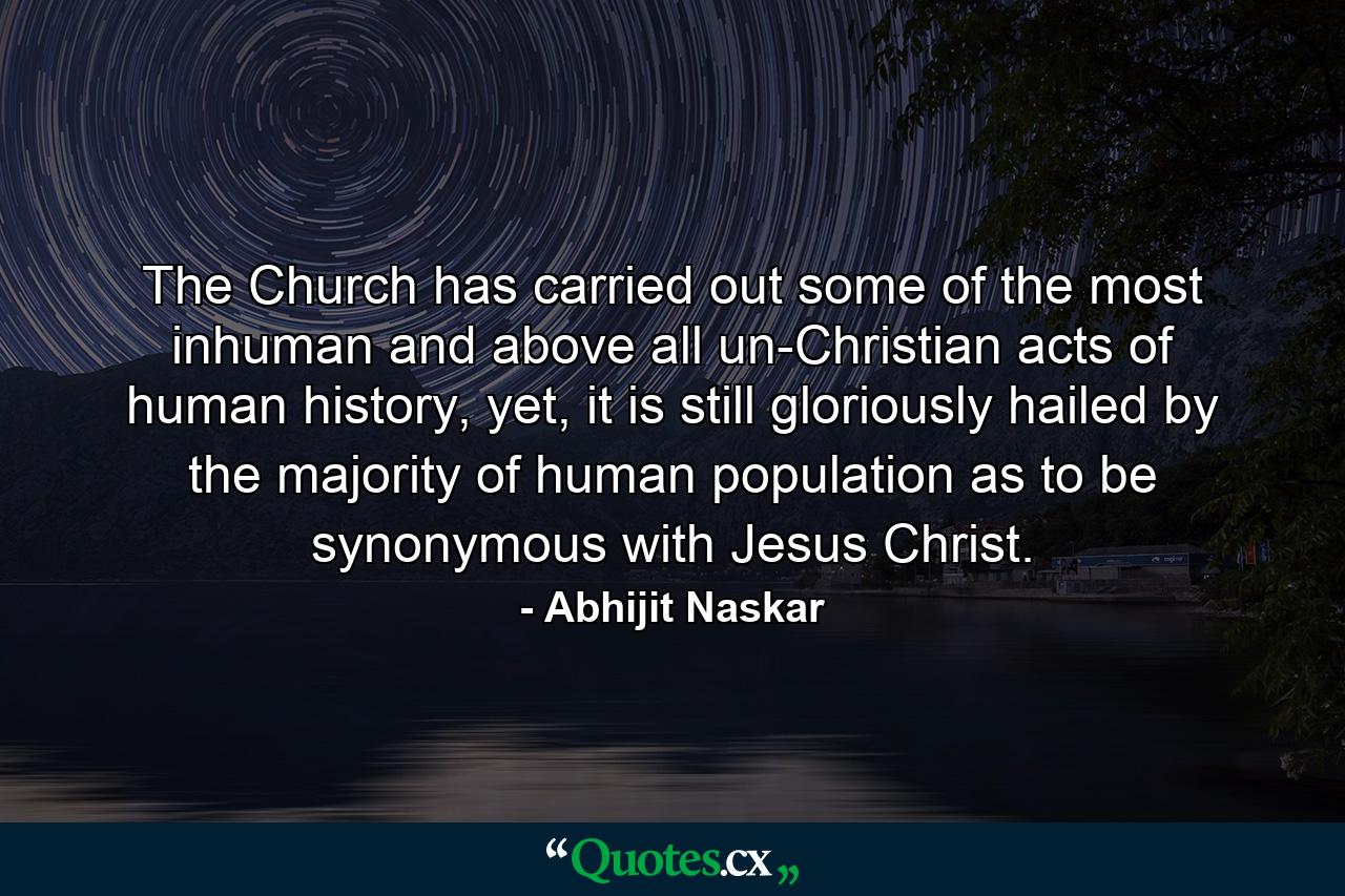 The Church has carried out some of the most inhuman and above all un-Christian acts of human history, yet, it is still gloriously hailed by the majority of human population as to be synonymous with Jesus Christ. - Quote by Abhijit Naskar