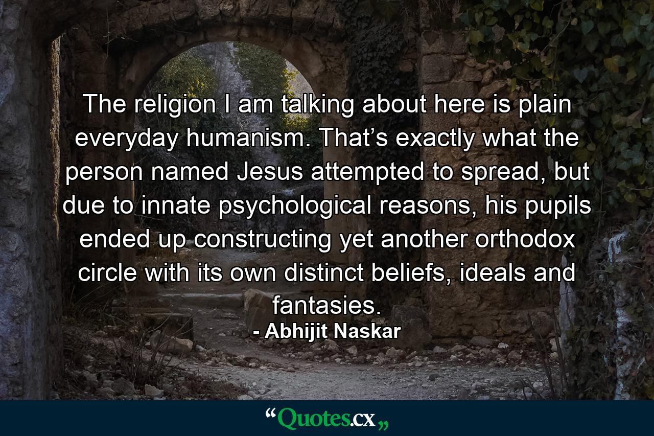 The religion I am talking about here is plain everyday humanism. That’s exactly what the person named Jesus attempted to spread, but due to innate psychological reasons, his pupils ended up constructing yet another orthodox circle with its own distinct beliefs, ideals and fantasies. - Quote by Abhijit Naskar