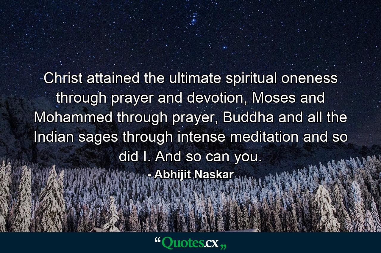 Christ attained the ultimate spiritual oneness through prayer and devotion, Moses and Mohammed through prayer, Buddha and all the Indian sages through intense meditation and so did I. And so can you. - Quote by Abhijit Naskar