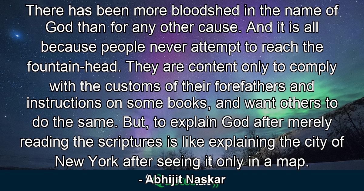 There has been more bloodshed in the name of God than for any other cause. And it is all because people never attempt to reach the fountain-head. They are content only to comply with the customs of their forefathers and instructions on some books, and want others to do the same. But, to explain God after merely reading the scriptures is like explaining the city of New York after seeing it only in a map. - Quote by Abhijit Naskar