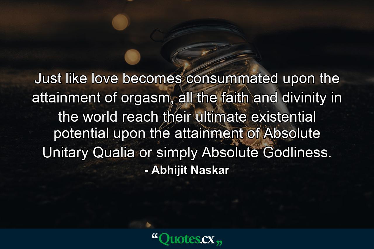 Just like love becomes consummated upon the attainment of orgasm, all the faith and divinity in the world reach their ultimate existential potential upon the attainment of Absolute Unitary Qualia or simply Absolute Godliness. - Quote by Abhijit Naskar