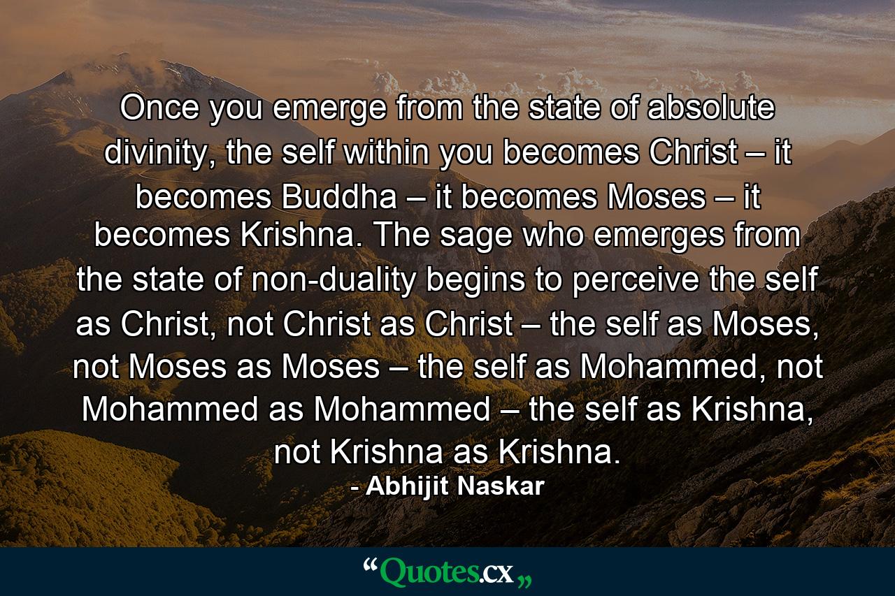 Once you emerge from the state of absolute divinity, the self within you becomes Christ – it becomes Buddha – it becomes Moses – it becomes Krishna. The sage who emerges from the state of non-duality begins to perceive the self as Christ, not Christ as Christ – the self as Moses, not Moses as Moses – the self as Mohammed, not Mohammed as Mohammed – the self as Krishna, not Krishna as Krishna. - Quote by Abhijit Naskar