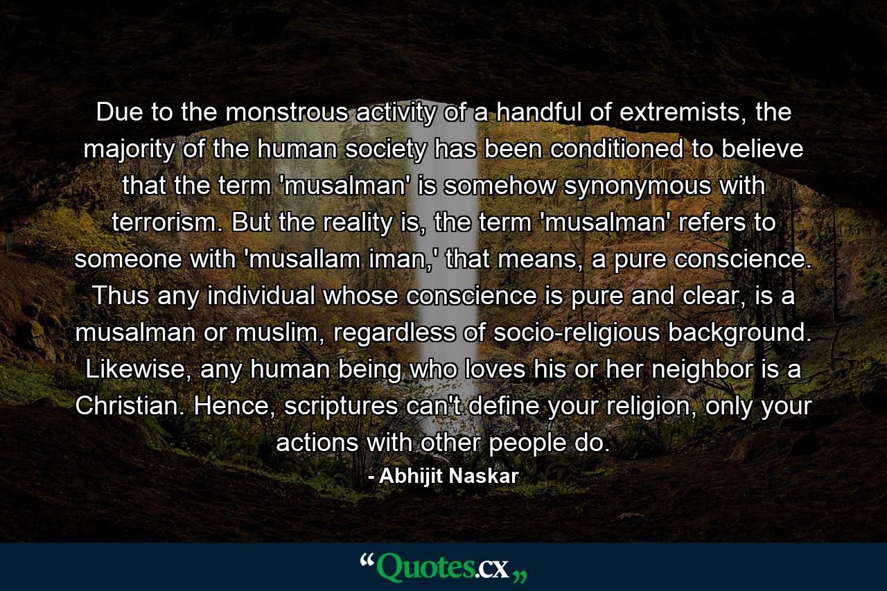 Due to the monstrous activity of a handful of extremists, the majority of the human society has been conditioned to believe that the term 'musalman' is somehow synonymous with terrorism. But the reality is, the term 'musalman' refers to someone with 'musallam iman,' that means, a pure conscience. Thus any individual whose conscience is pure and clear, is a musalman or muslim, regardless of socio-religious background. Likewise, any human being who loves his or her neighbor is a Christian. Hence, scriptures can't define your religion, only your actions with other people do. - Quote by Abhijit Naskar