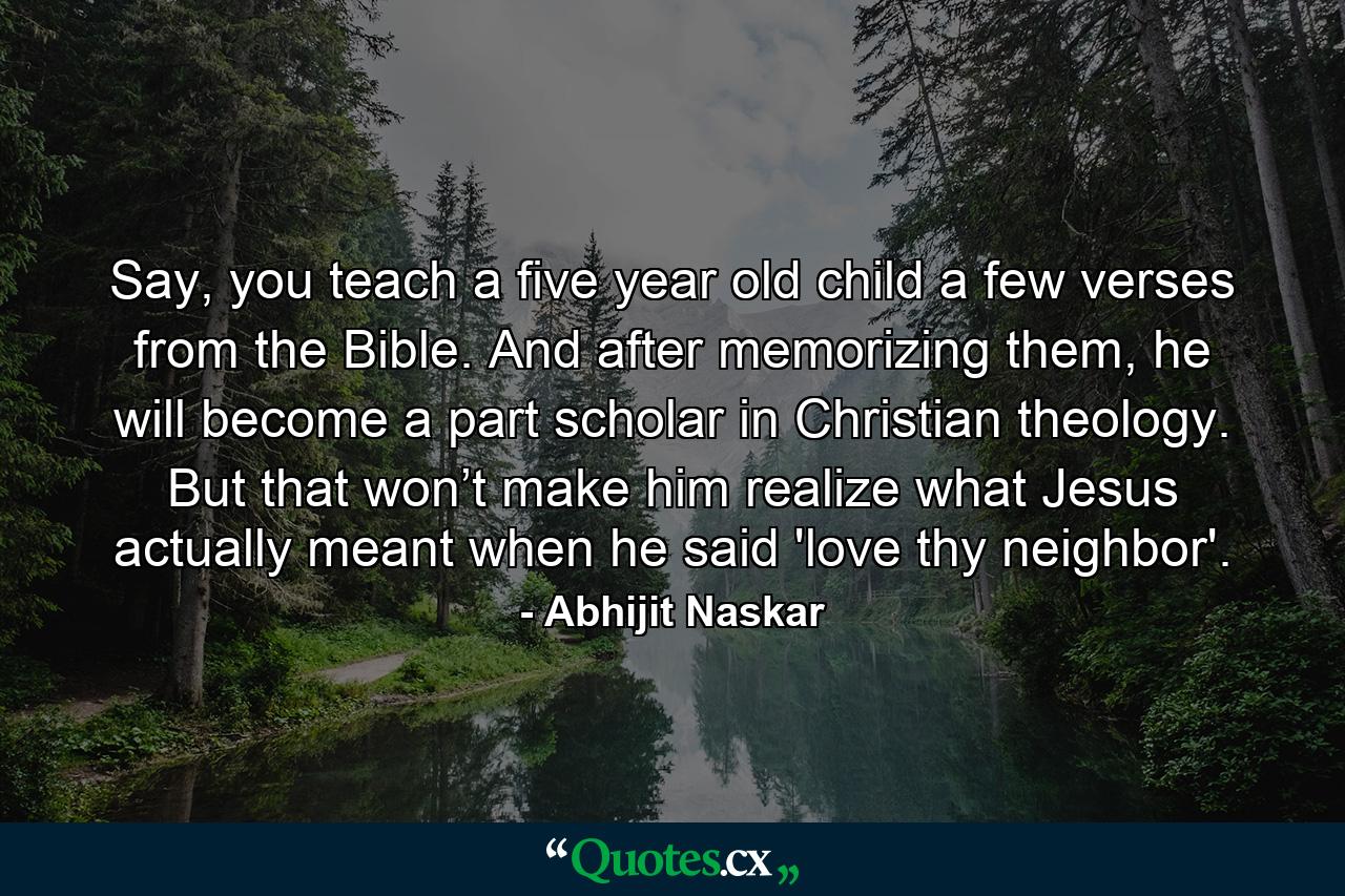 Say, you teach a five year old child a few verses from the Bible. And after memorizing them, he will become a part scholar in Christian theology. But that won’t make him realize what Jesus actually meant when he said 'love thy neighbor'. - Quote by Abhijit Naskar