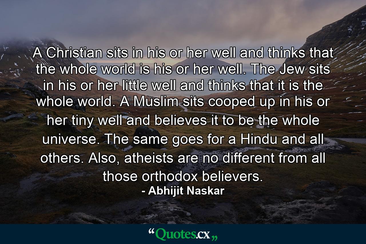 A Christian sits in his or her well and thinks that the whole world is his or her well. The Jew sits in his or her little well and thinks that it is the whole world. A Muslim sits cooped up in his or her tiny well and believes it to be the whole universe. The same goes for a Hindu and all others. Also, atheists are no different from all those orthodox believers. - Quote by Abhijit Naskar