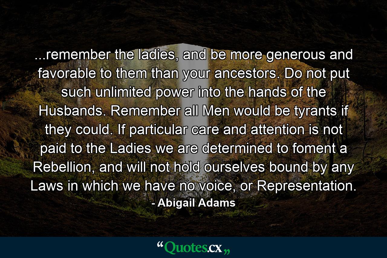 ...remember the ladies, and be more generous and favorable to them than your ancestors. Do not put such unlimited power into the hands of the Husbands. Remember all Men would be tyrants if they could. If particular care and attention is not paid to the Ladies we are determined to foment a Rebellion, and will not hold ourselves bound by any Laws in which we have no voice, or Representation. - Quote by Abigail Adams