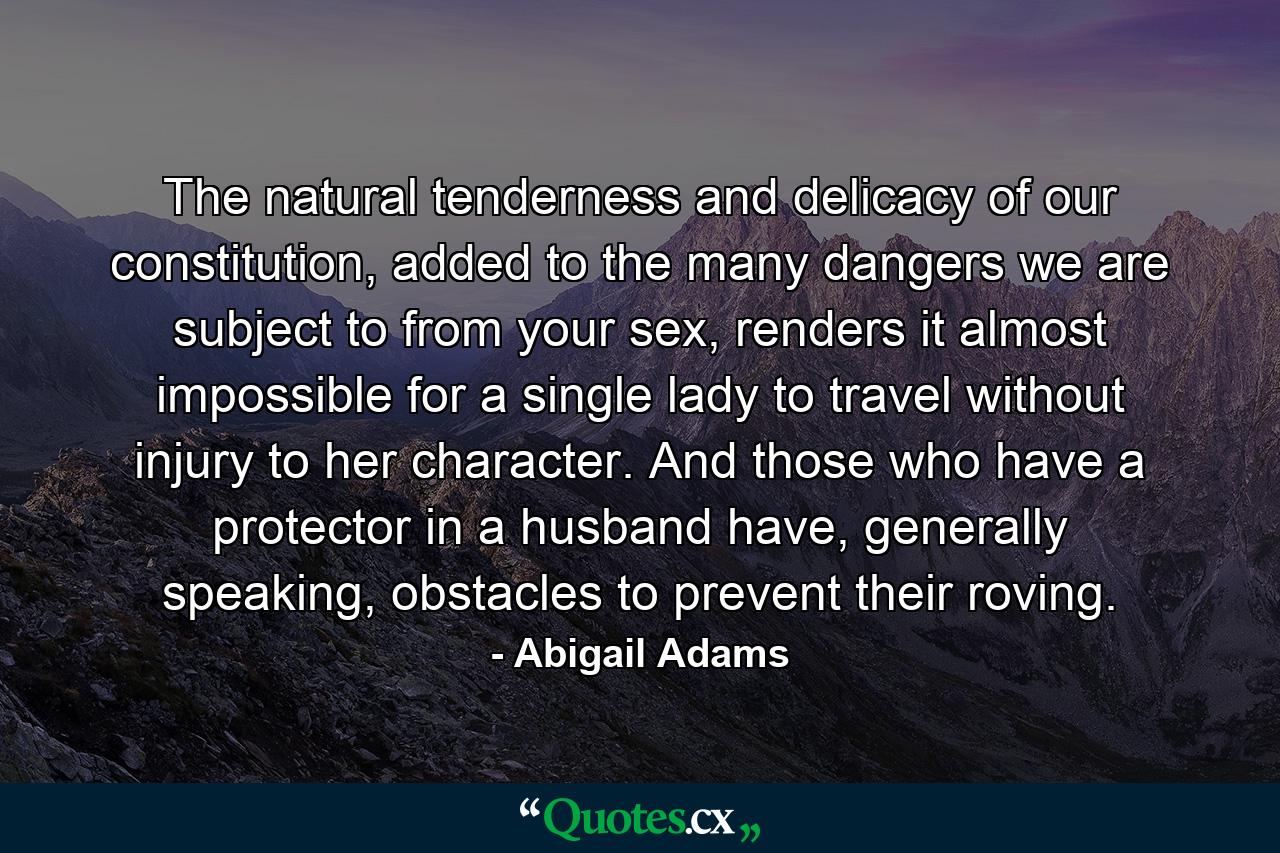 The natural tenderness and delicacy of our constitution, added to the many dangers we are subject to from your sex, renders it almost impossible for a single lady to travel without injury to her character. And those who have a protector in a husband have, generally speaking, obstacles to prevent their roving. - Quote by Abigail Adams