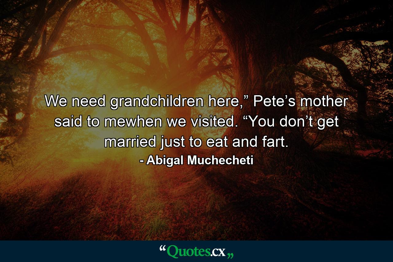 We need grandchildren here,” Pete’s mother said to mewhen we visited. “You don’t get married just to eat and fart. - Quote by Abigal Muchecheti