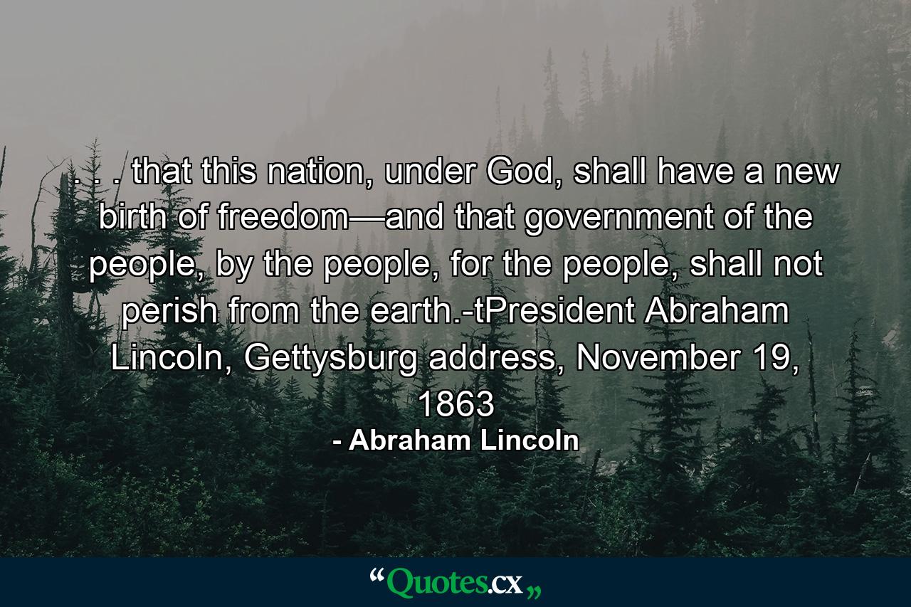 . . . that this nation, under God, shall have a new birth of freedom—and that government of the people, by the people, for the people, shall not perish from the earth.-tPresident Abraham Lincoln, Gettysburg address, November 19, 1863 - Quote by Abraham Lincoln