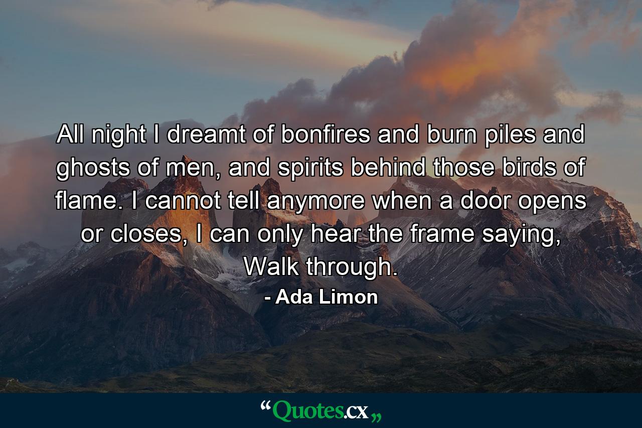 All night I dreamt of bonfires and burn piles and ghosts of men, and spirits behind those birds of flame. I cannot tell anymore when a door opens or closes, I can only hear the frame saying, Walk through. - Quote by Ada Limon