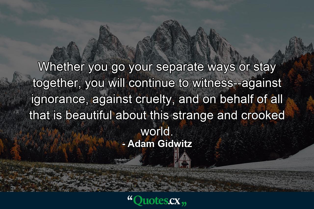 Whether you go your separate ways or stay together, you will continue to witness--against ignorance, against cruelty, and on behalf of all that is beautiful about this strange and crooked world. - Quote by Adam Gidwitz