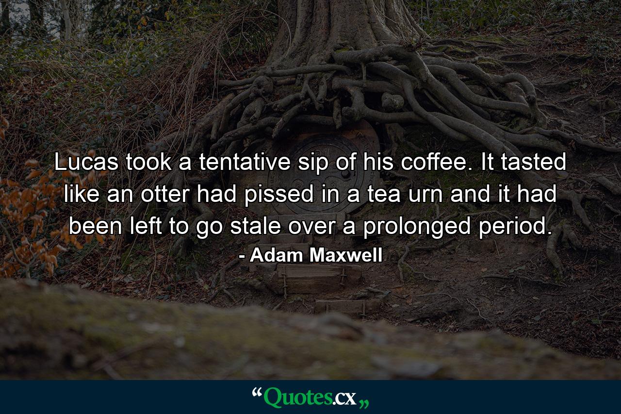 Lucas took a tentative sip of his coffee. It tasted like an otter had pissed in a tea urn and it had been left to go stale over a prolonged period. - Quote by Adam Maxwell