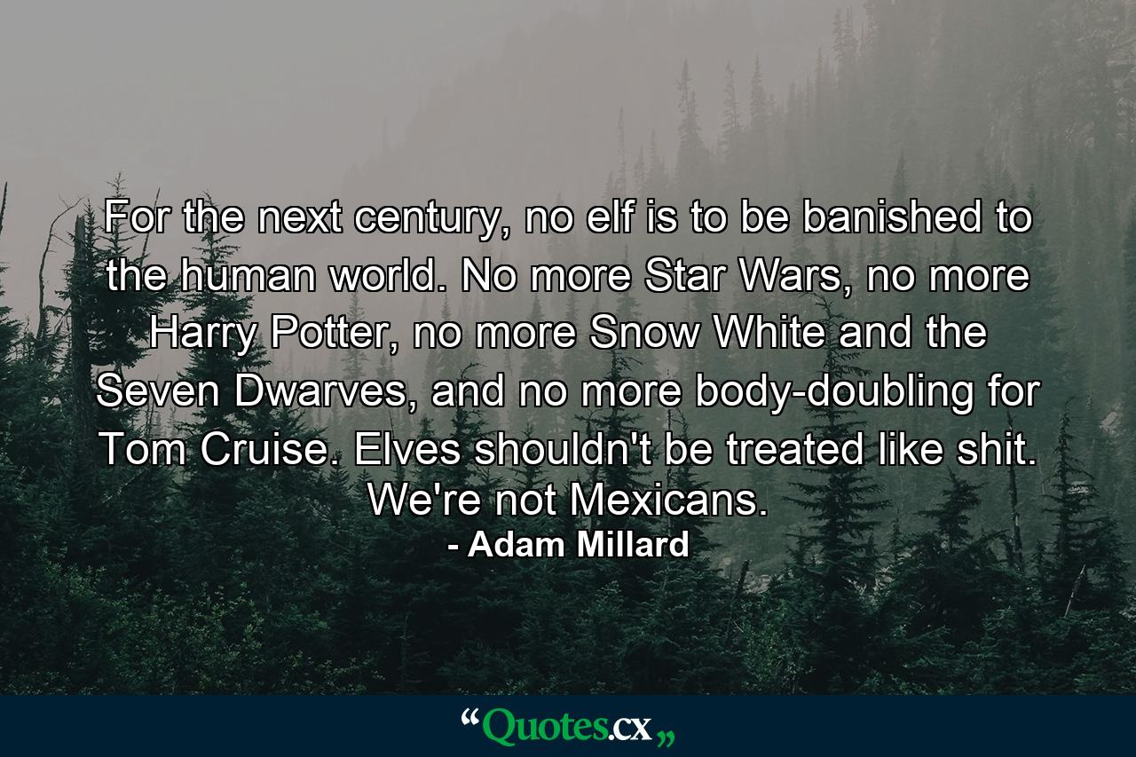 For the next century, no elf is to be banished to the human world. No more Star Wars, no more Harry Potter, no more Snow White and the Seven Dwarves, and no more body-doubling for Tom Cruise. Elves shouldn't be treated like shit. We're not Mexicans. - Quote by Adam Millard