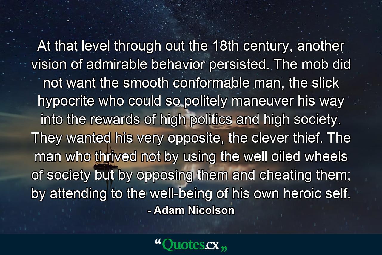 At that level through out the 18th century, another vision of admirable behavior persisted. The mob did not want the smooth conformable man, the slick hypocrite who could so politely maneuver his way into the rewards of high politics and high society. They wanted his very opposite, the clever thief. The man who thrived not by using the well oiled wheels of society but by opposing them and cheating them; by attending to the well-being of his own heroic self. - Quote by Adam Nicolson