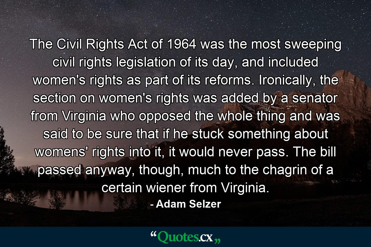 The Civil Rights Act of 1964 was the most sweeping civil rights legislation of its day, and included women's rights as part of its reforms. Ironically, the section on women's rights was added by a senator from Virginia who opposed the whole thing and was said to be sure that if he stuck something about womens' rights into it, it would never pass. The bill passed anyway, though, much to the chagrin of a certain wiener from Virginia. - Quote by Adam Selzer