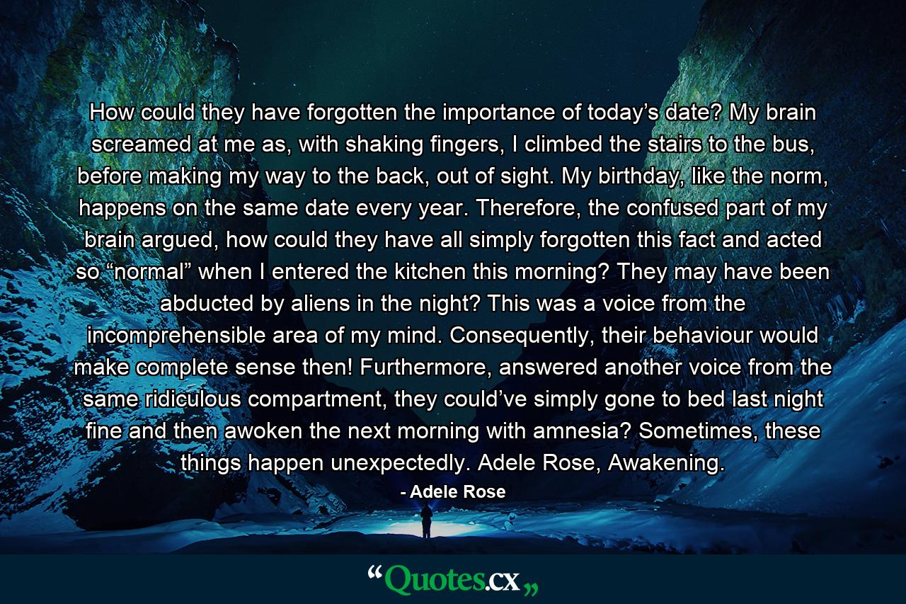 How could they have forgotten the importance of today’s date? My brain screamed at me as, with shaking fingers, I climbed the stairs to the bus, before making my way to the back, out of sight. My birthday, like the norm, happens on the same date every year. Therefore, the confused part of my brain argued, how could they have all simply forgotten this fact and acted so “normal” when I entered the kitchen this morning? They may have been abducted by aliens in the night? This was a voice from the incomprehensible area of my mind. Consequently, their behaviour would make complete sense then! Furthermore, answered another voice from the same ridiculous compartment, they could’ve simply gone to bed last night fine and then awoken the next morning with amnesia? Sometimes, these things happen unexpectedly. Adele Rose, Awakening. - Quote by Adele Rose