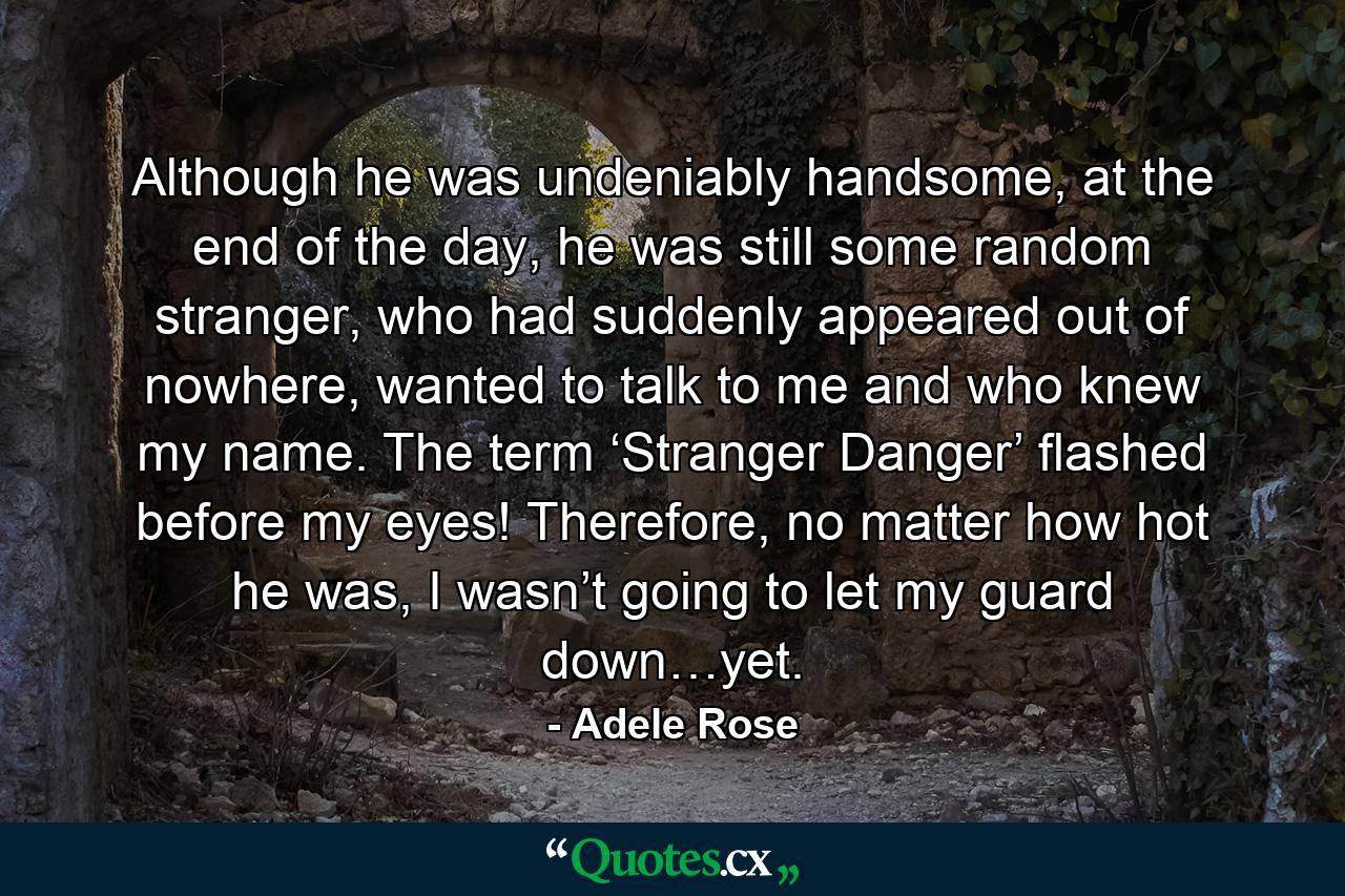 Although he was undeniably handsome, at the end of the day, he was still some random stranger, who had suddenly appeared out of nowhere, wanted to talk to me and who knew my name. The term ‘Stranger Danger’ flashed before my eyes! Therefore, no matter how hot he was, I wasn’t going to let my guard down…yet. - Quote by Adele Rose