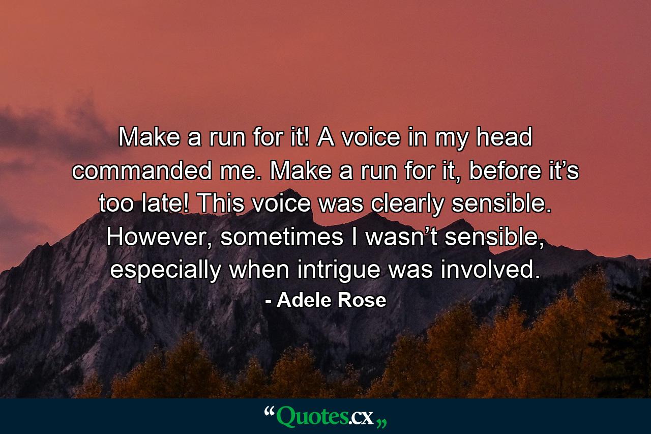 Make a run for it! A voice in my head commanded me. Make a run for it, before it’s too late! This voice was clearly sensible. However, sometimes I wasn’t sensible, especially when intrigue was involved. - Quote by Adele Rose