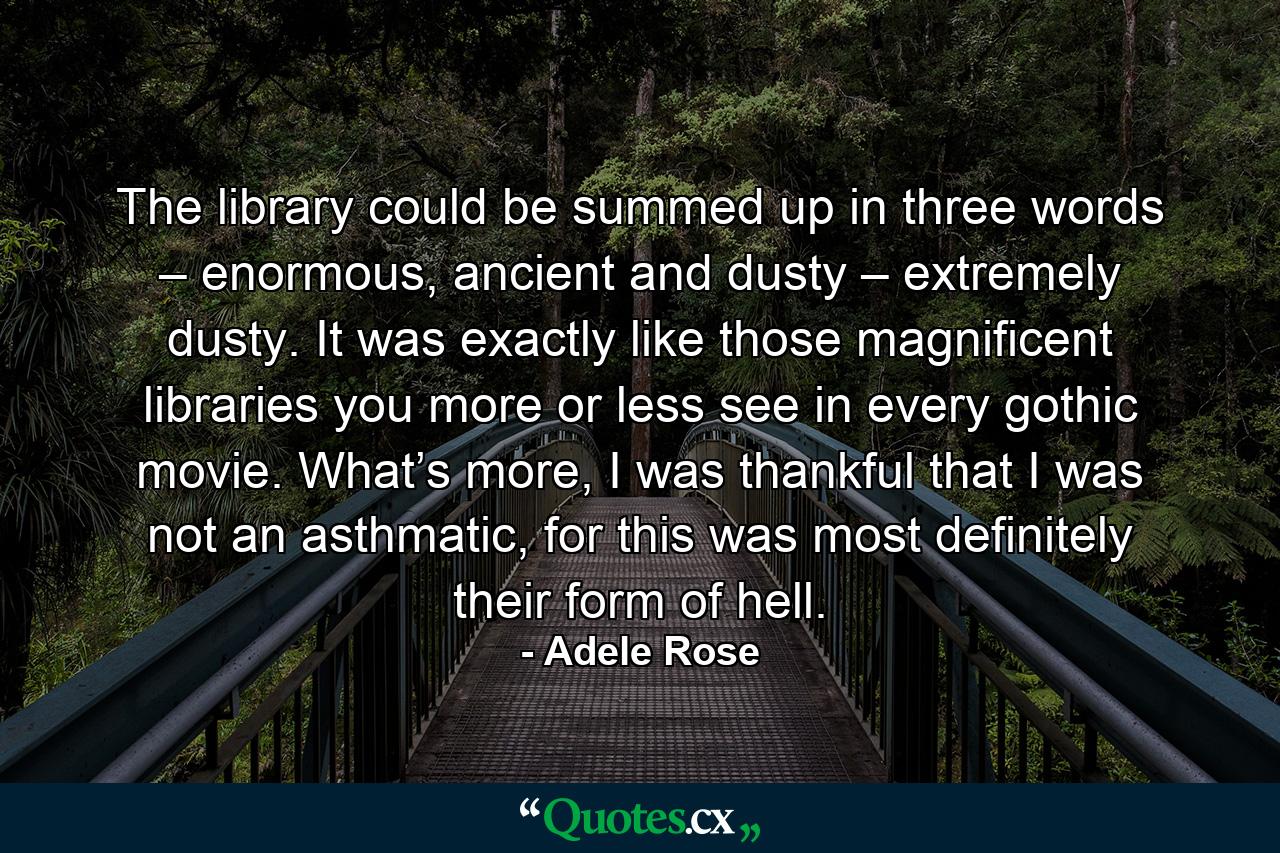 The library could be summed up in three words – enormous, ancient and dusty – extremely dusty. It was exactly like those magnificent libraries you more or less see in every gothic movie. What’s more, I was thankful that I was not an asthmatic, for this was most definitely their form of hell. - Quote by Adele Rose