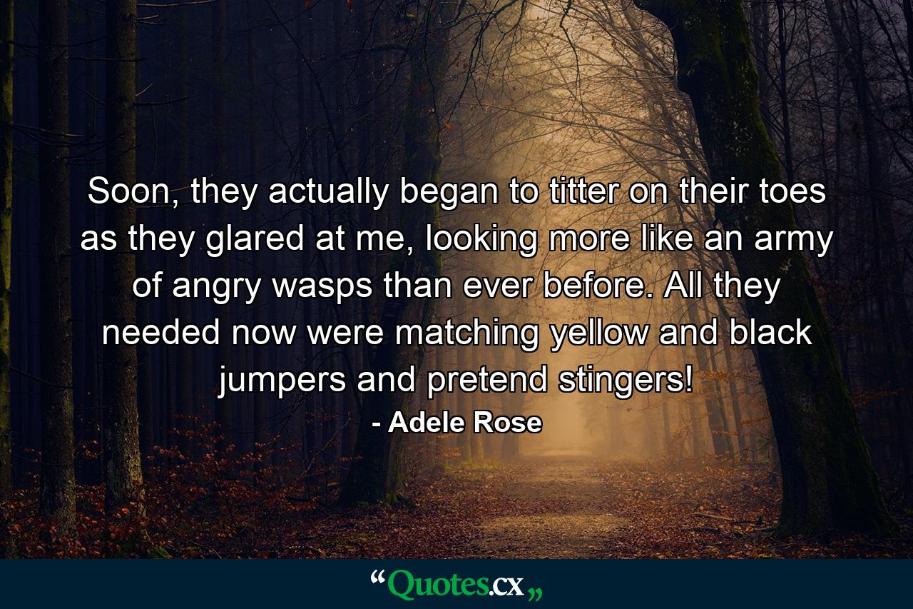 Soon, they actually began to titter on their toes as they glared at me, looking more like an army of angry wasps than ever before. All they needed now were matching yellow and black jumpers and pretend stingers! - Quote by Adele Rose